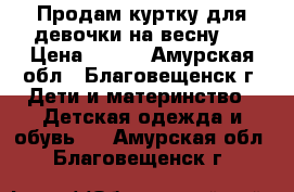 Продам куртку для девочки на весну.  › Цена ­ 600 - Амурская обл., Благовещенск г. Дети и материнство » Детская одежда и обувь   . Амурская обл.,Благовещенск г.